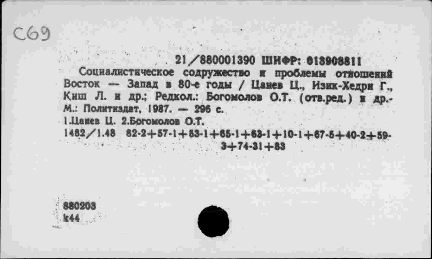 ﻿СбЕ)	'	•
21/880001390 ШИФР: «18908811
Социалистическое содружество и проблемы отношений Восток — Запад в 80-е годы / Цанев Ц., Изик-Хедри Г., Киш Л. и др.; Редкол.: Богомолов О.Т. (отв.ред.) в др.-М.: Политиздат, 1987. — 296 с.
1Давев Ц. 2. Богомолов О.Т.
1482/1.48 82-24-57-14-53-14-85-14-83-14-10-14-87-54-40-24-59-34-74-314-83
880203
Л44 ...с